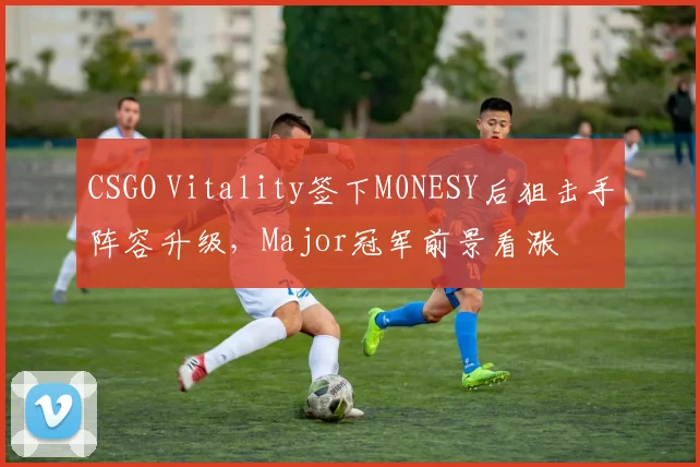 CSGO Vitality签下M0NESY后狙击手阵容升级，Major冠军前景看涨